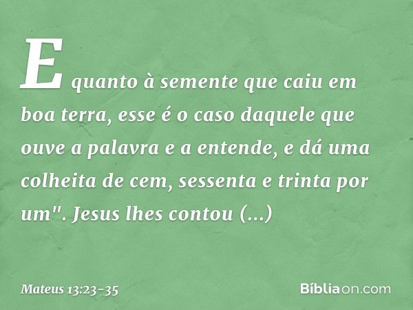 E quanto à semente que caiu em boa terra, esse é o caso daquele que ouve a palavra e a entende, e dá uma colheita de cem, sessenta e trinta por um". Jesus lhes 