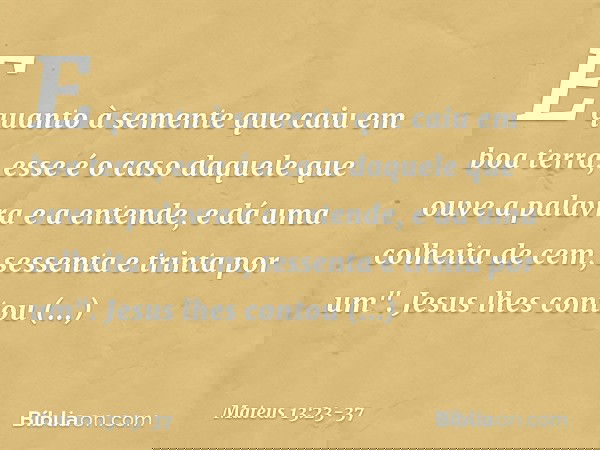 E quanto à semente que caiu em boa terra, esse é o caso daquele que ouve a palavra e a entende, e dá uma colheita de cem, sessenta e trinta por um". Jesus lhes