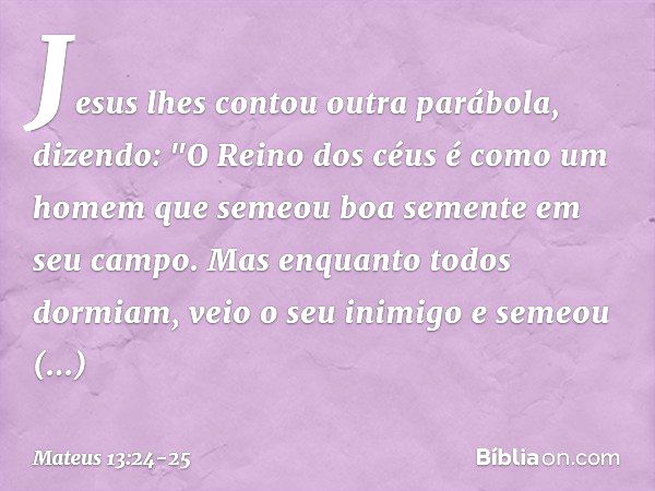 Jesus lhes contou outra parábola, dizendo: "O Reino dos céus é como um homem que semeou boa semente em seu campo. Mas enquanto todos dormiam, veio o seu inimigo