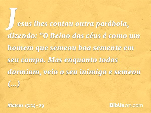 Jesus lhes contou outra parábola, dizendo: "O Reino dos céus é como um homem que semeou boa semente em seu campo. Mas enquanto todos dormiam, veio o seu inimigo