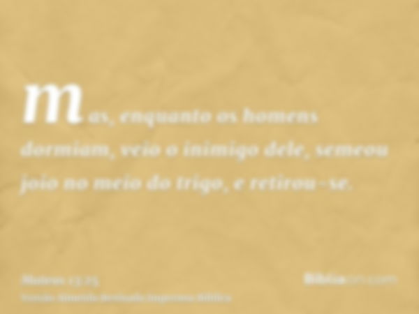 mas, enquanto os homens dormiam, veio o inimigo dele, semeou joio no meio do trigo, e retirou-se.