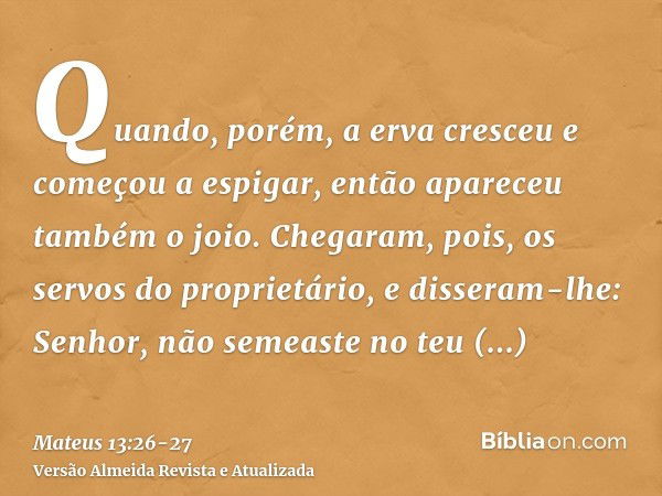 Quando, porém, a erva cresceu e começou a espigar, então apareceu também o joio.Chegaram, pois, os servos do proprietário, e disseram-lhe: Senhor, não semeaste 