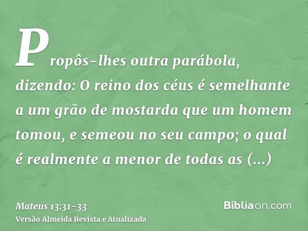 Propôs-lhes outra parábola, dizendo: O reino dos céus é semelhante a um grão de mostarda que um homem tomou, e semeou no seu campo;o qual é realmente a menor de