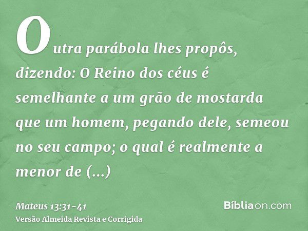 Outra parábola lhes propôs, dizendo: O Reino dos céus é semelhante a um grão de mostarda que um homem, pegando dele, semeou no seu campo;o qual é realmente a me