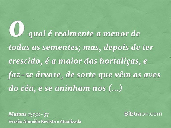 o qual é realmente a menor de todas as sementes; mas, depois de ter crescido, é a maior das hortaliças, e faz-se árvore, de sorte que vêm as aves do céu, e se a