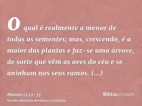 o qual é realmente a menor de todas as sementes; mas, crescendo, é a maior das plantas e faz-se uma árvore, de sorte que vêm as aves do céu e se aninham nos seu