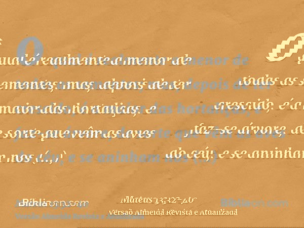 o qual é realmente a menor de todas as sementes; mas, depois de ter crescido, é a maior das hortaliças, e faz-se árvore, de sorte que vêm as aves do céu, e se a