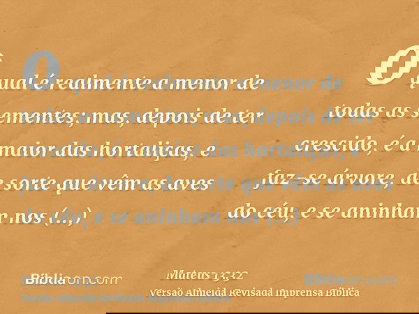 o qual é realmente a menor de todas as sementes; mas, depois de ter crescido, é a maior das hortaliças, e faz-se árvore, de sorte que vêm as aves do céu, e se a