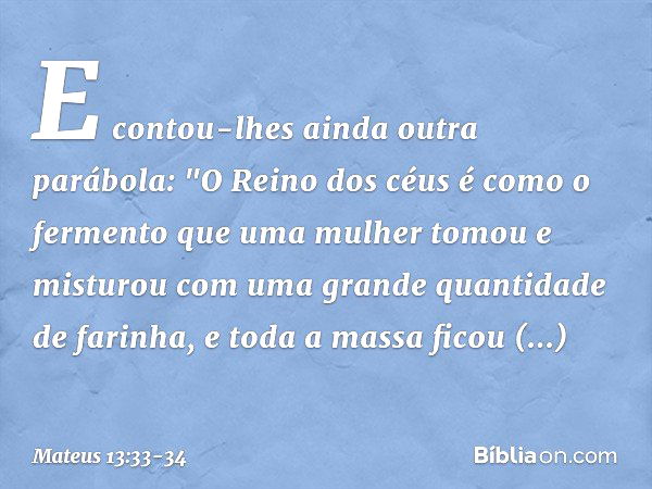 E contou-lhes ainda outra parábola: "O Reino dos céus é como o fermento que uma mulher tomou e misturou com uma grande quantidade de farinha, e toda a massa fic