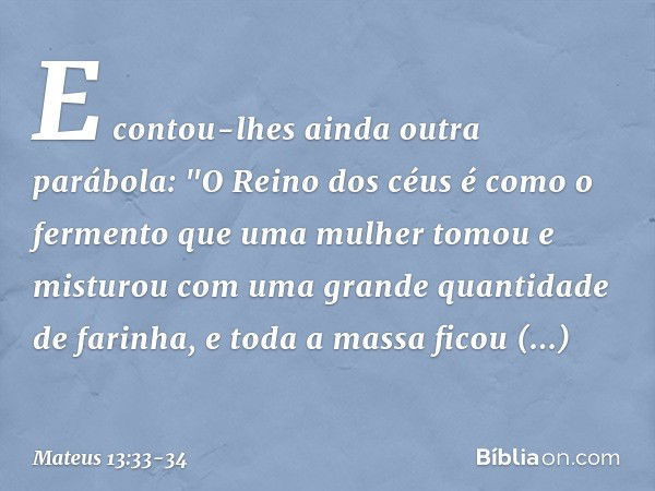 E contou-lhes ainda outra parábola: "O Reino dos céus é como o fermento que uma mulher tomou e misturou com uma grande quantidade de farinha, e toda a massa fic