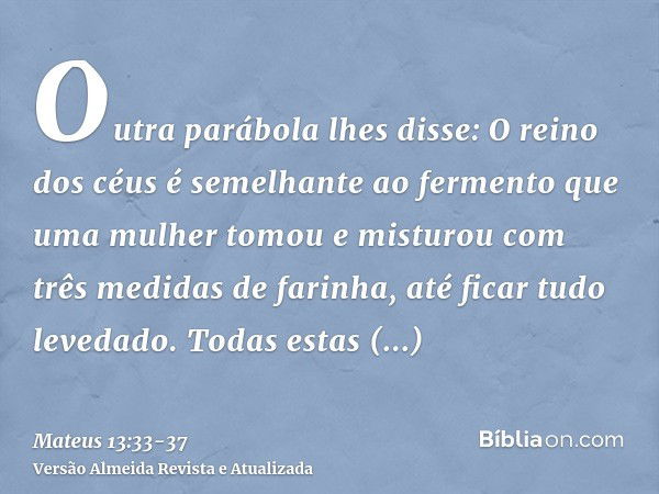 Outra parábola lhes disse: O reino dos céus é semelhante ao fermento que uma mulher tomou e misturou com três medidas de farinha, até ficar tudo levedado.Todas 