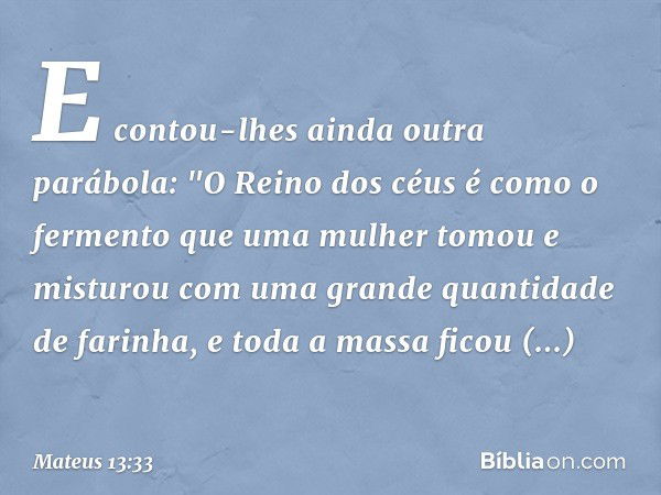 E contou-lhes ainda outra parábola: "O Reino dos céus é como o fermento que uma mulher tomou e misturou com uma grande quantidade de farinha, e toda a massa fic