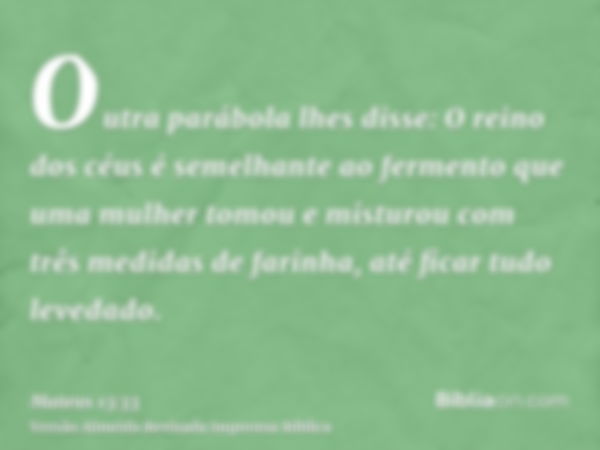 Outra parábola lhes disse: O reino dos céus é semelhante ao fermento que uma mulher tomou e misturou com três medidas de farinha, até ficar tudo levedado.