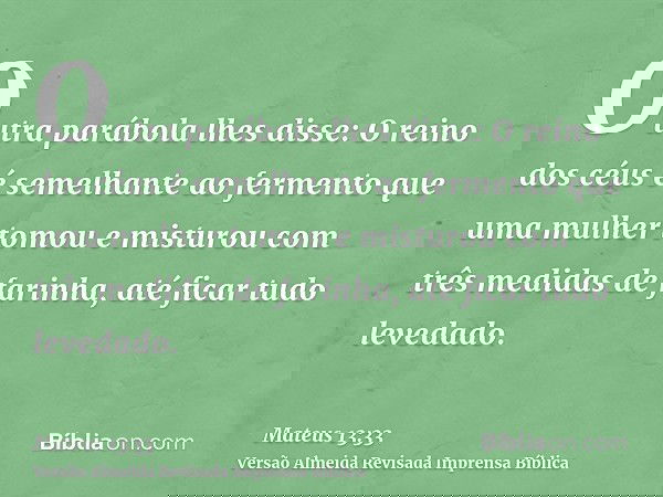 Outra parábola lhes disse: O reino dos céus é semelhante ao fermento que uma mulher tomou e misturou com três medidas de farinha, até ficar tudo levedado.