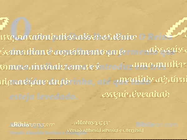 Outra parábola lhes disse: O Reino dos céus é semelhante ao fermento que uma mulher toma e introduz em três medidas de farinha, até que tudo esteja levedado.