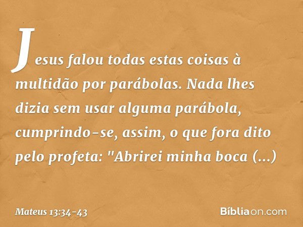 Jesus falou todas estas coisas à multidão por parábolas. Nada lhes dizia sem usar alguma parábola, cumprindo-se, assim, o que fora dito pelo profeta:
"Abrirei m