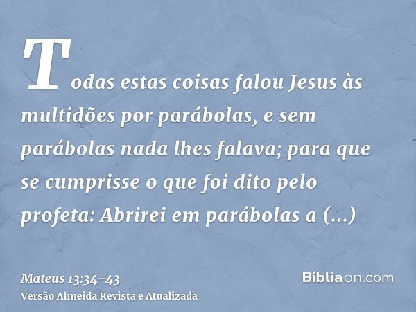 Todas estas coisas falou Jesus às multidões por parábolas, e sem parábolas nada lhes falava;para que se cumprisse o que foi dito pelo profeta: Abrirei em parábo