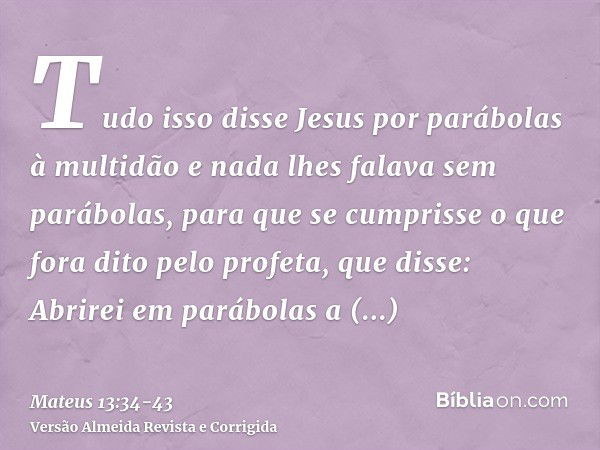 Tudo isso disse Jesus por parábolas à multidão e nada lhes falava sem parábolas,para que se cumprisse o que fora dito pelo profeta, que disse: Abrirei em parábo