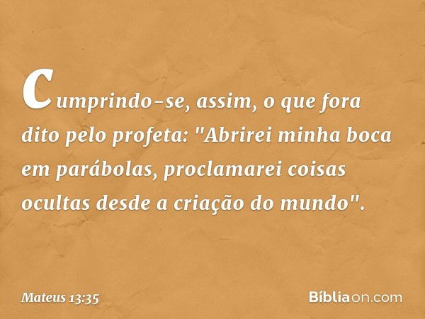 cumprindo-se, assim, o que fora dito pelo profeta:
"Abrirei minha boca
em parábolas,
proclamarei coisas ocultas
desde a criação do mundo". -- Mateus 13:35