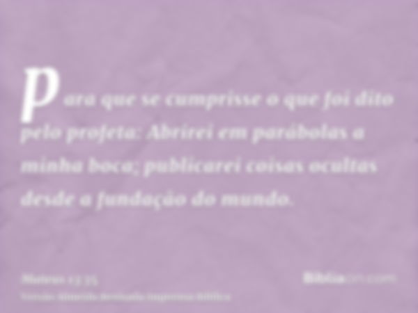 para que se cumprisse o que foi dito pelo profeta: Abrirei em parábolas a minha boca; publicarei coisas ocultas desde a fundação do mundo.