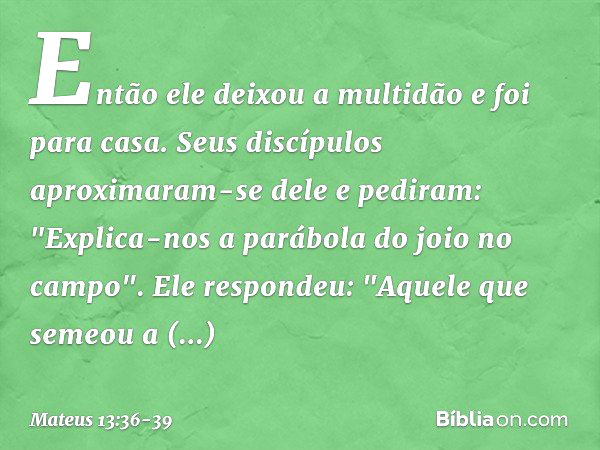 Então ele deixou a multidão e foi para casa. Seus discípulos aproximaram-se dele e pediram: "Explica-nos a parábola do joio no campo". Ele respondeu: "Aquele qu