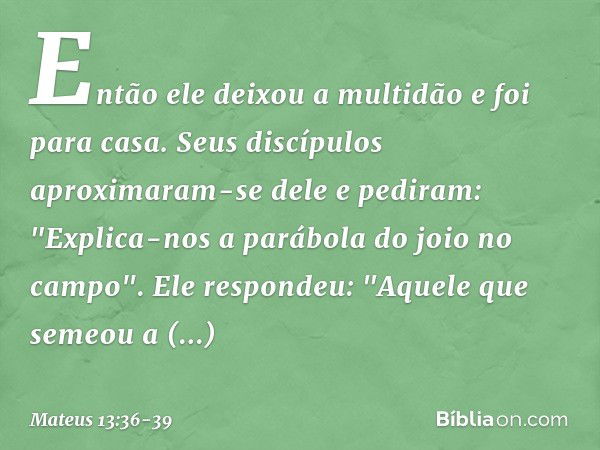 Então ele deixou a multidão e foi para casa. Seus discípulos aproximaram-se dele e pediram: "Explica-nos a parábola do joio no campo". Ele respondeu: "Aquele qu