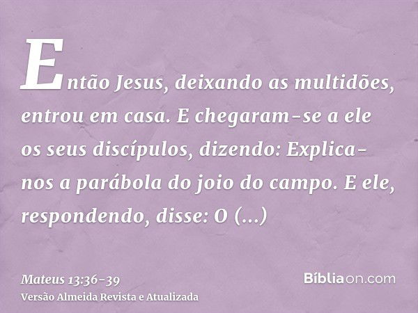 Então Jesus, deixando as multidões, entrou em casa. E chegaram-se a ele os seus discípulos, dizendo: Explica-nos a parábola do joio do campo.E ele, respondendo,