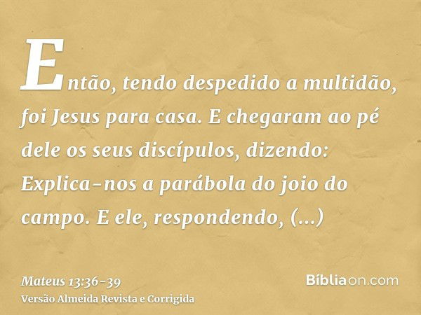 Então, tendo despedido a multidão, foi Jesus para casa. E chegaram ao pé dele os seus discípulos, dizendo: Explica-nos a parábola do joio do campo.E ele, respon