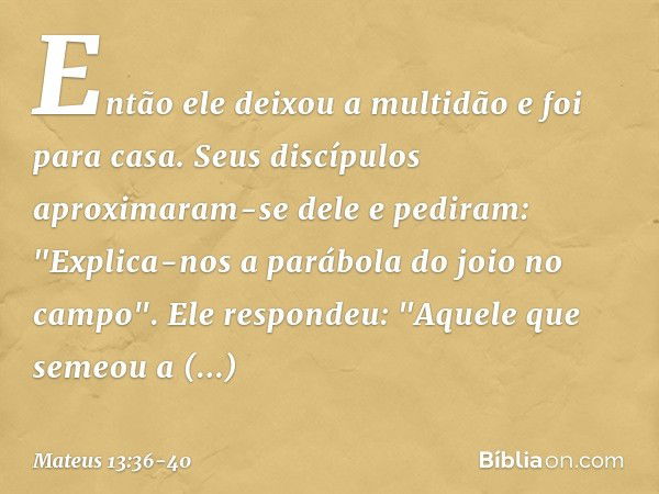 Então ele deixou a multidão e foi para casa. Seus discípulos aproximaram-se dele e pediram: "Explica-nos a parábola do joio no campo". Ele respondeu: "Aquele qu