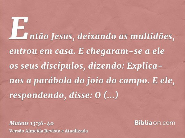 Então Jesus, deixando as multidões, entrou em casa. E chegaram-se a ele os seus discípulos, dizendo: Explica-nos a parábola do joio do campo.E ele, respondendo,