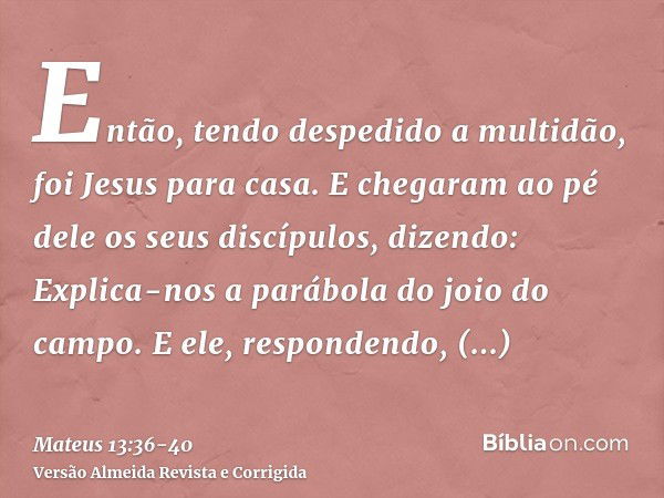 Então, tendo despedido a multidão, foi Jesus para casa. E chegaram ao pé dele os seus discípulos, dizendo: Explica-nos a parábola do joio do campo.E ele, respon