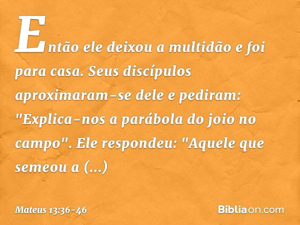 Então ele deixou a multidão e foi para casa. Seus discípulos aproximaram-se dele e pediram: "Explica-nos a parábola do joio no campo". Ele respondeu: "Aquele qu