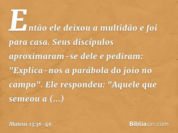 Então ele deixou a multidão e foi para casa. Seus discípulos aproximaram-se dele e pediram: "Explica-nos a parábola do joio no campo". Ele respondeu: "Aquele qu