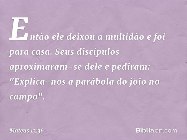 Então ele deixou a multidão e foi para casa. Seus discípulos aproximaram-se dele e pediram: "Explica-nos a parábola do joio no campo". -- Mateus 13:36