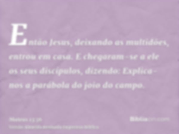 Então Jesus, deixando as multidões, entrou em casa. E chegaram-se a ele os seus discípulos, dizendo: Explica-nos a parábola do joio do campo.