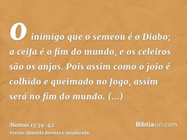 o inimigo que o semeou é o Diabo; a ceifa é o fim do mundo, e os celeiros são os anjos.Pois assim como o joio é colhido e queimado no fogo, assim será no fim do