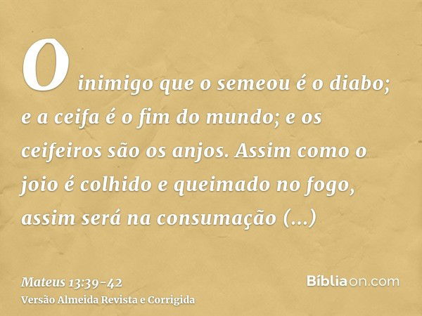 O inimigo que o semeou é o diabo; e a ceifa é o fim do mundo; e os ceifeiros são os anjos.Assim como o joio é colhido e queimado no fogo, assim será na consumaç