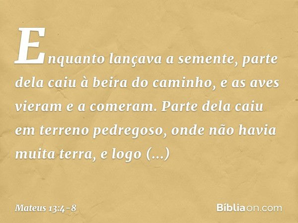 Enquanto lançava a semente, parte dela caiu à beira do caminho, e as aves vieram e a comeram. Parte dela caiu em terreno pedregoso, onde não havia muita terra, 