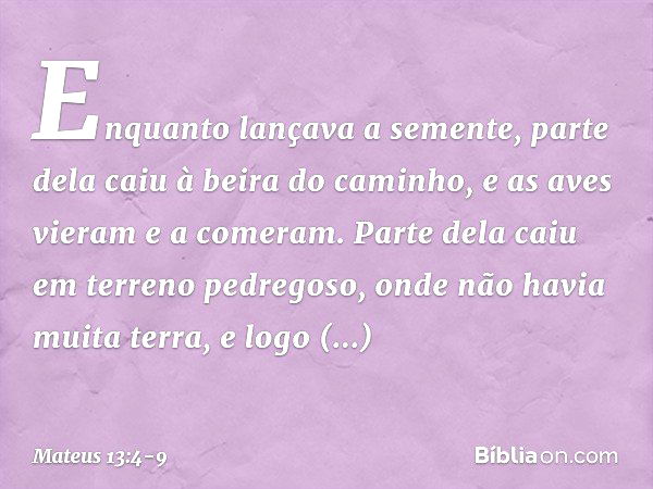 Enquanto lançava a semente, parte dela caiu à beira do caminho, e as aves vieram e a comeram. Parte dela caiu em terreno pedregoso, onde não havia muita terra, 