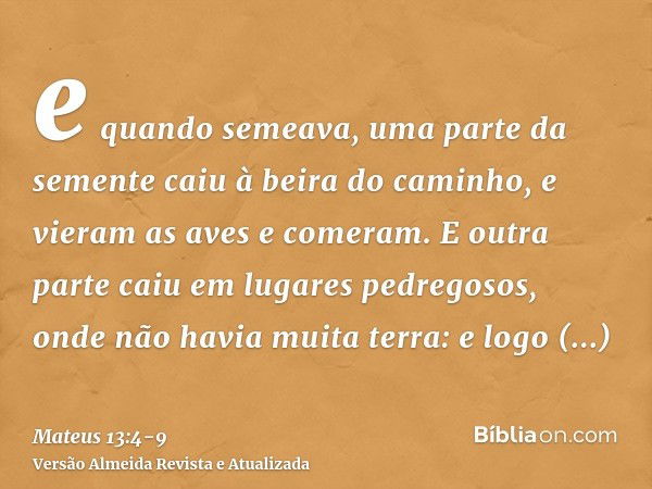 e quando semeava, uma parte da semente caiu à beira do caminho, e vieram as aves e comeram.E outra parte caiu em lugares pedregosos, onde não havia muita terra: