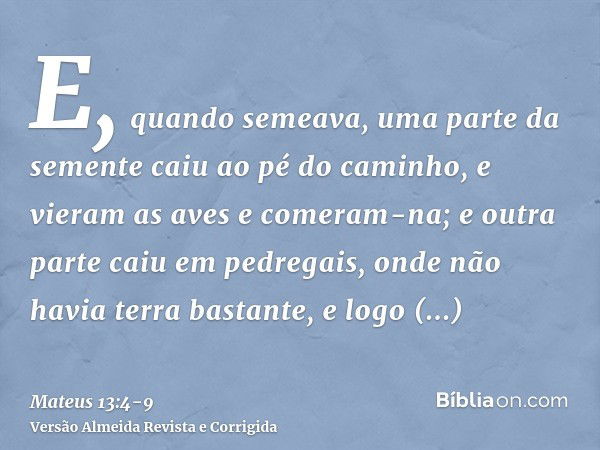 E, quando semeava, uma parte da semente caiu ao pé do caminho, e vieram as aves e comeram-na;e outra parte caiu em pedregais, onde não havia terra bastante, e l