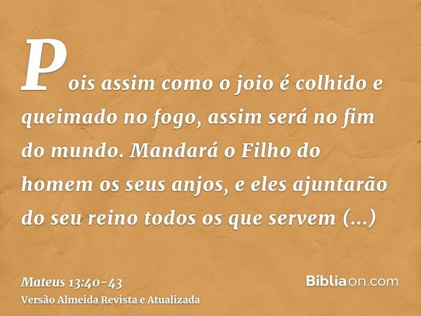 Pois assim como o joio é colhido e queimado no fogo, assim será no fim do mundo.Mandará o Filho do homem os seus anjos, e eles ajuntarão do seu reino todos os q