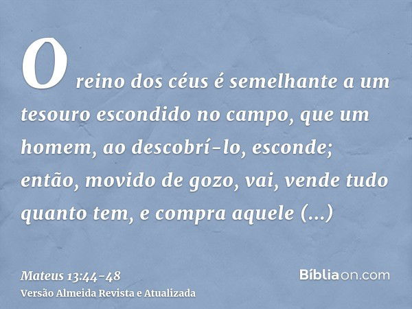 O reino dos céus é semelhante a um tesouro escondido no campo, que um homem, ao descobrí-lo, esconde; então, movido de gozo, vai, vende tudo quanto tem, e compr