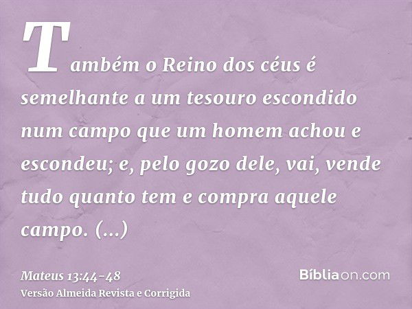 Também o Reino dos céus é semelhante a um tesouro escondido num campo que um homem achou e escondeu; e, pelo gozo dele, vai, vende tudo quanto tem e compra aque