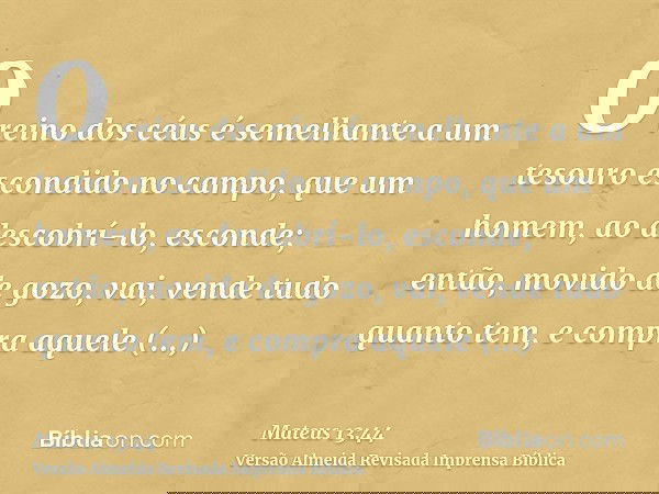O reino dos céus é semelhante a um tesouro escondido no campo, que um homem, ao descobrí-lo, esconde; então, movido de gozo, vai, vende tudo quanto tem, e compr