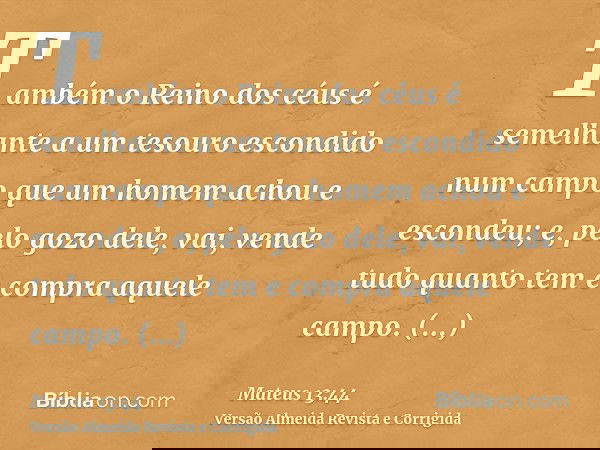 Também o Reino dos céus é semelhante a um tesouro escondido num campo que um homem achou e escondeu; e, pelo gozo dele, vai, vende tudo quanto tem e compra aque
