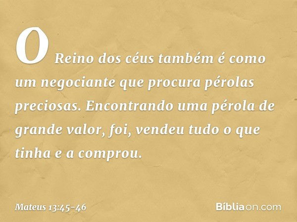 "O Reino dos céus também é como um negociante que procura pérolas preciosas. Encontrando uma pérola de grande valor, foi, vendeu tudo o que tinha e a comprou. -