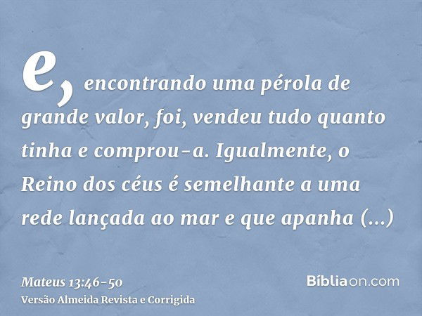 e, encontrando uma pérola de grande valor, foi, vendeu tudo quanto tinha e comprou-a.Igualmente, o Reino dos céus é semelhante a uma rede lançada ao mar e que a