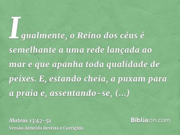 Igualmente, o Reino dos céus é semelhante a uma rede lançada ao mar e que apanha toda qualidade de peixes.E, estando cheia, a puxam para a praia e, assentando-s