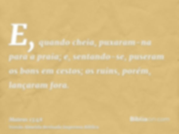 E, quando cheia, puxaram-na para a praia; e, sentando-se, puseram os bons em cestos; os ruins, porém, lançaram fora.